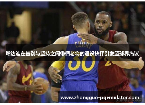 哈达迪在告别与坚持之间徘徊老将的退役抉择引发篮球界热议