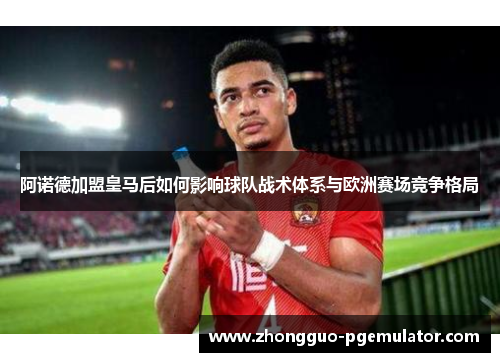 阿诺德加盟皇马后如何影响球队战术体系与欧洲赛场竞争格局
