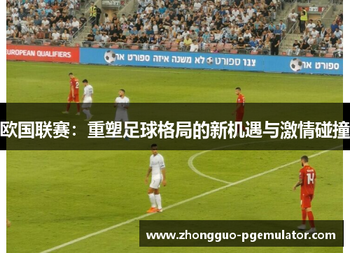 欧国联赛：重塑足球格局的新机遇与激情碰撞