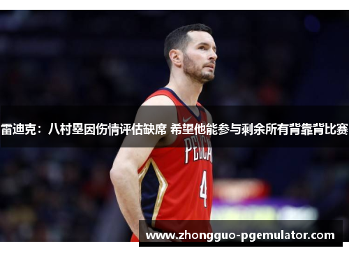 雷迪克：八村塁因伤情评估缺席 希望他能参与剩余所有背靠背比赛