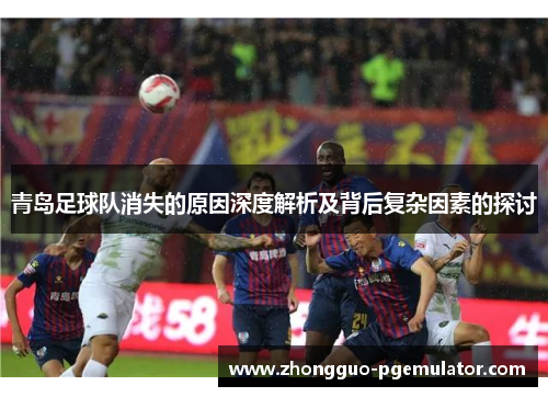 青岛足球队消失的原因深度解析及背后复杂因素的探讨