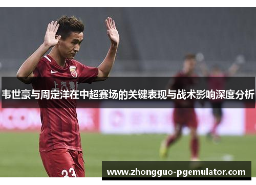 韦世豪与周定洋在中超赛场的关键表现与战术影响深度分析