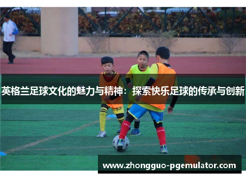 英格兰足球文化的魅力与精神：探索快乐足球的传承与创新