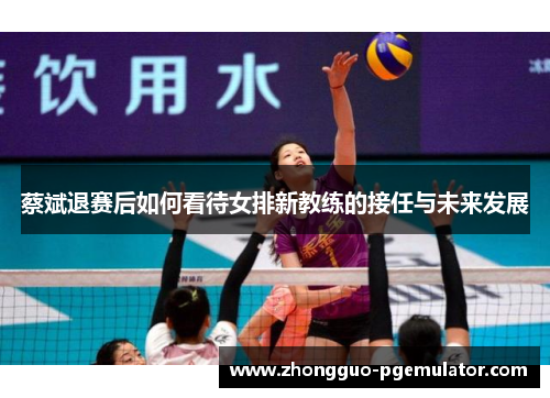 蔡斌退赛后如何看待女排新教练的接任与未来发展