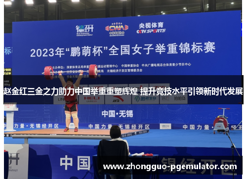 赵金红三金之力助力中国举重重塑辉煌 提升竞技水平引领新时代发展