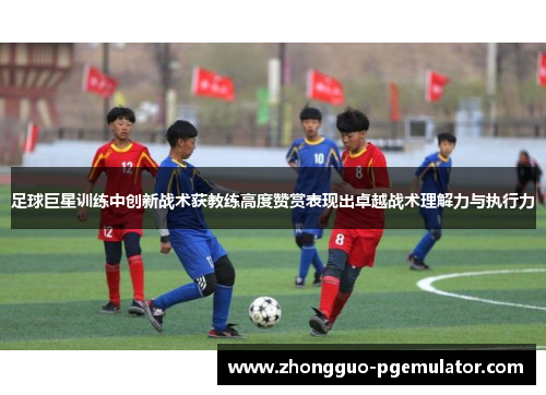 足球巨星训练中创新战术获教练高度赞赏表现出卓越战术理解力与执行力