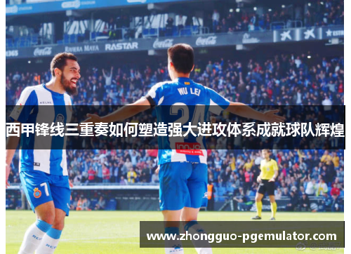 西甲锋线三重奏如何塑造强大进攻体系成就球队辉煌
