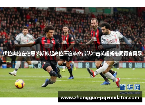 伊拉奥拉在伯恩茅斯掀起高位压迫革命带队冲击英超新格局青春风暴