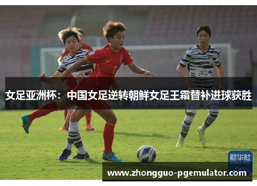 女足亚洲杯：中国女足逆转朝鲜女足王霜替补进球获胜