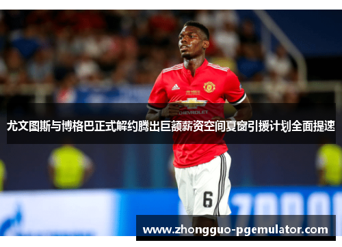 尤文图斯与博格巴正式解约腾出巨额薪资空间夏窗引援计划全面提速