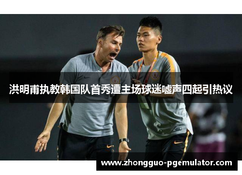 洪明甫执教韩国队首秀遭主场球迷嘘声四起引热议