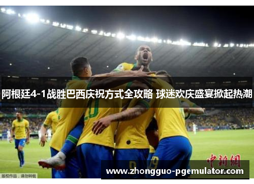 阿根廷4-1战胜巴西庆祝方式全攻略 球迷欢庆盛宴掀起热潮