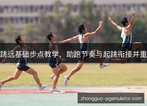 跳远基础步点教学,助跑节奏与起跳衔接并重 跳远基础步点教学,助跑节奏与起跳衔接并重
